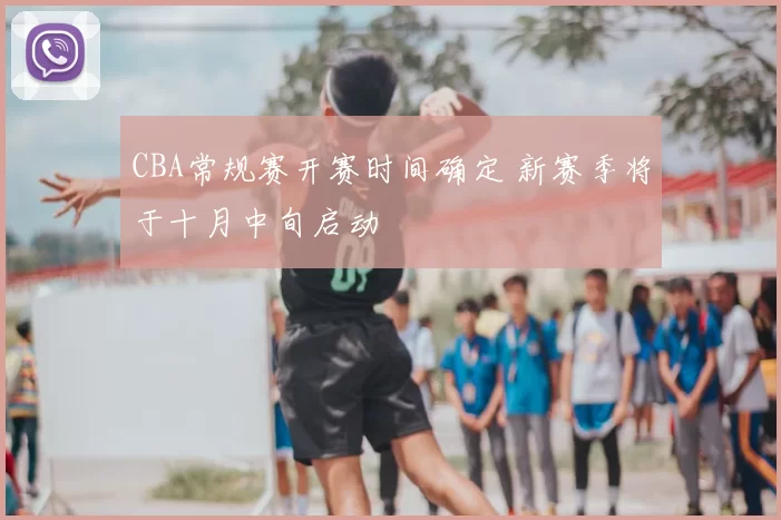 CBA常规赛开赛时间确定 新赛季将于十月中旬启动