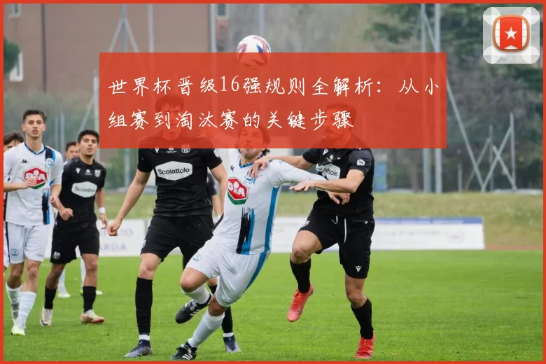 世界杯晋级16强规则全解析:从小组赛到淘汰赛的关键步骤