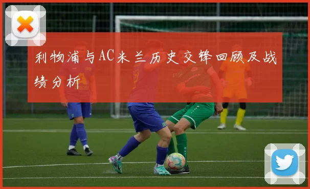 利物浦与AC米兰历史交锋回顾及战绩分析