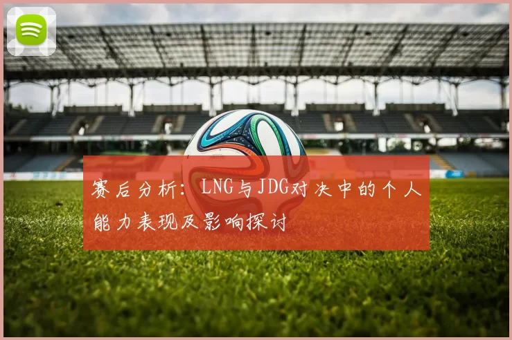 赛后分析:LNG与JDG对决中的个人能力表现及影响探讨