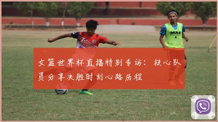 女篮世界杯直播特别专访:核心队员分享决胜时刻心路历程