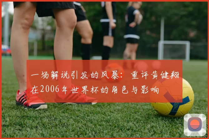 一场解说引发的风暴:重评黄健翔在2006年世界杯的角色与影响