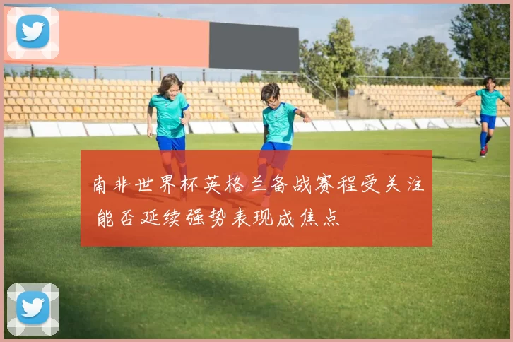 南非世界杯英格兰备战赛程受关注 能否延续强势表现成焦点