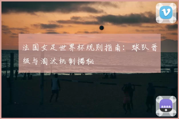 法国女足世界杯规则指南：球队晋级与淘汰机制揭秘