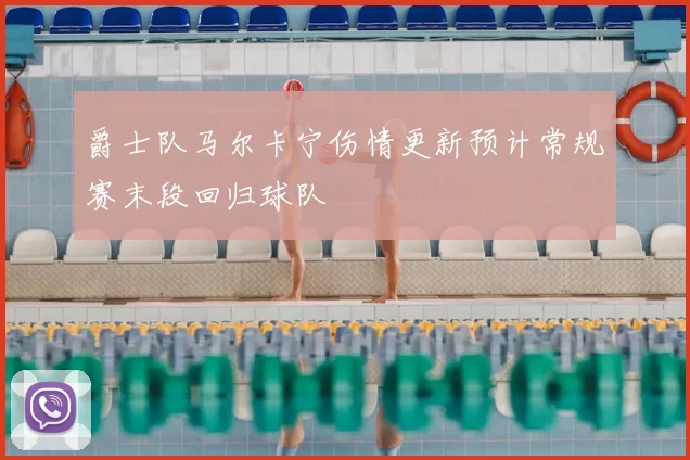 爵士队马尔卡宁伤情更新预计常规赛末段回归球队