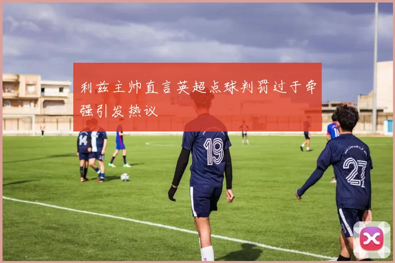 利兹主帅直言英超点球判罚过于牵强引发热议