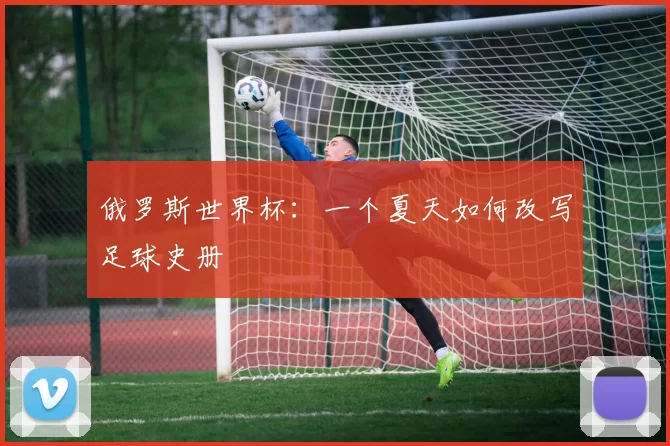 俄罗斯世界杯:一个夏天如何改写足球史册