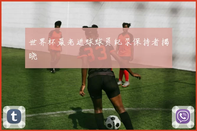 世界杯最老进球球员纪录保持者揭晓