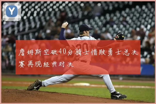詹姆斯空砍40分骑士惜败勇士总决赛再现经典对决