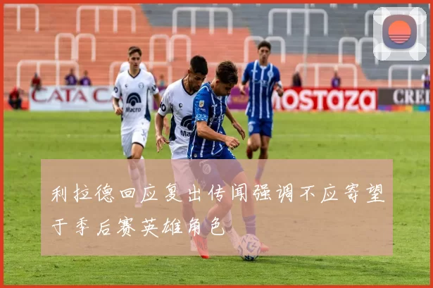 利拉德回应复出传闻强调不应寄望于季后赛英雄角色