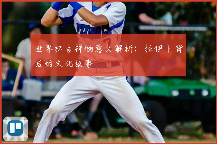 世界杯吉祥物意义解析:拉伊卜背后的文化故事