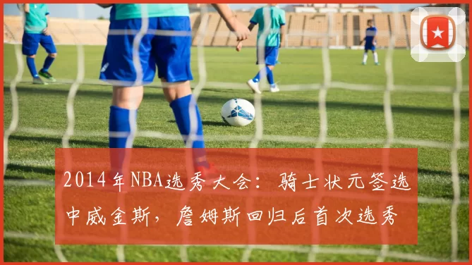 2014年NBA选秀大会:骑士状元签选中威金斯,詹姆斯回归后首次选秀