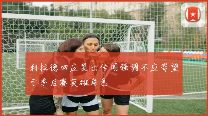 利拉德回应复出传闻强调不应寄望于季后赛英雄角色
