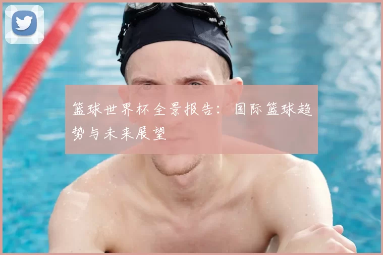 篮球世界杯全景报告：国际篮球趋势与未来展望