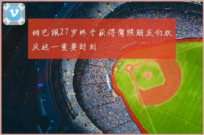 姆巴佩27岁终于获得驾照朋友们欢庆这一重要时刻