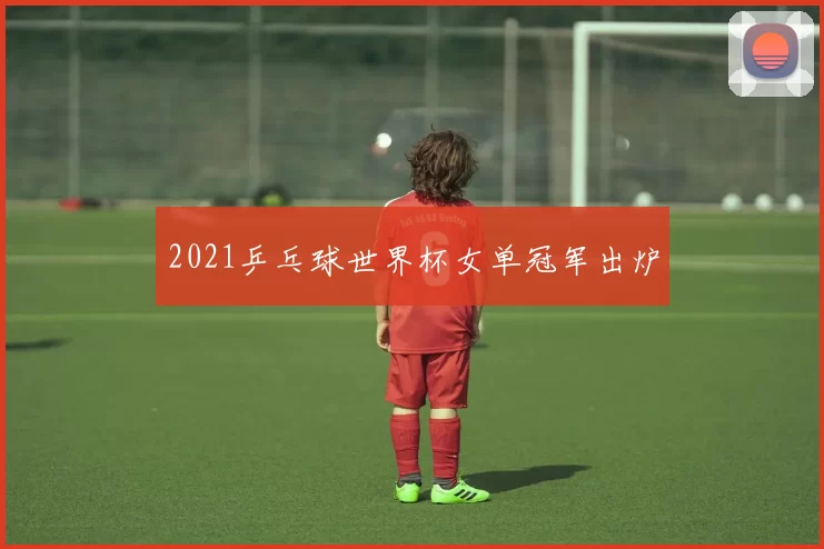 2021乒乓球世界杯女单冠军出炉