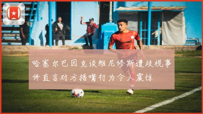 哈塞尔巴因克谈维尼修斯遭歧视事件直言对方捂嘴行为令人震惊