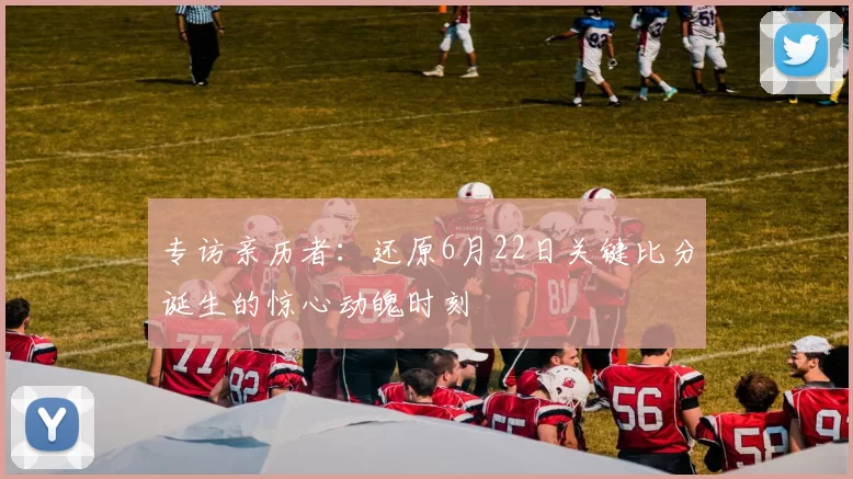 专访亲历者:还原6月22日关键比分诞生的惊心动魄时刻