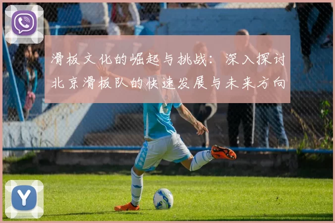 滑板文化的崛起与挑战:深入探讨北京滑板队的快速发展与未来方向