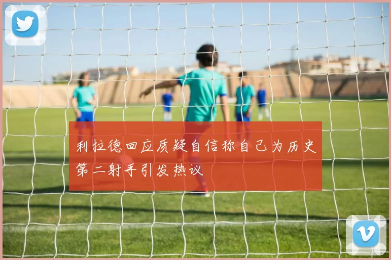 利拉德回应质疑自信称自己为历史第二射手引发热议