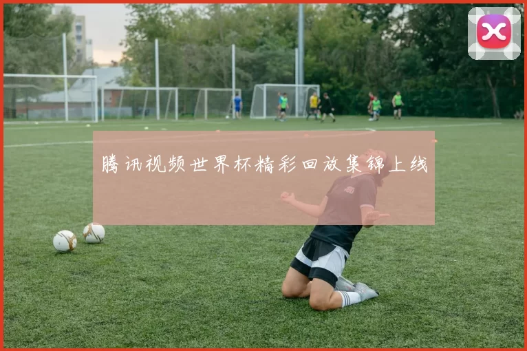 腾讯视频世界杯精彩回放集锦上线